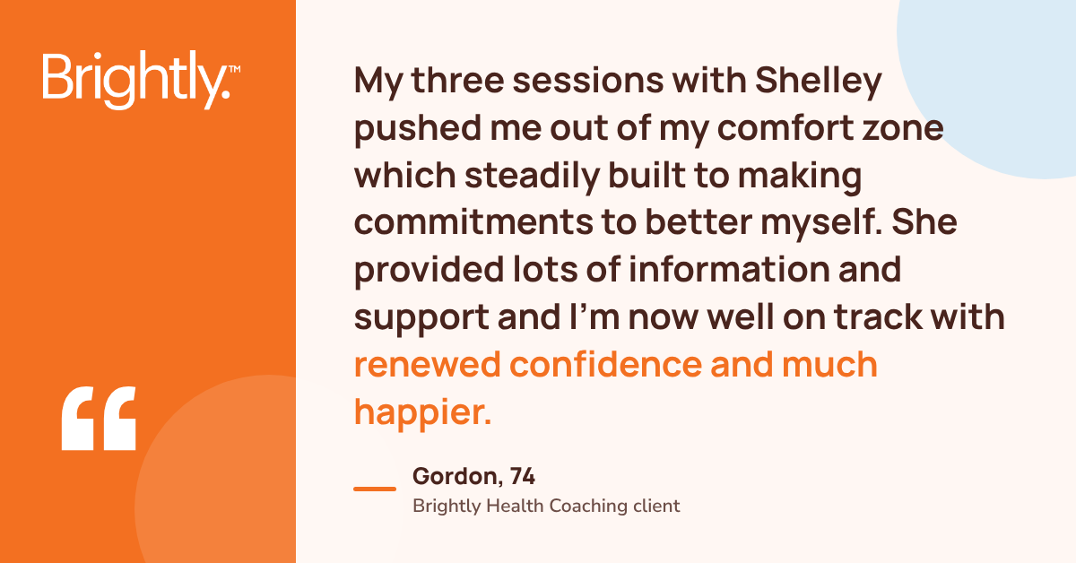 Brightly health coaching case study quote from Gordon: "My three sessions with Shelley pushed me out of my comfort zone which steadily built to making commitments to better myself. She provided lots of information and support and I’m now well on track with renewed confidence and much happier."